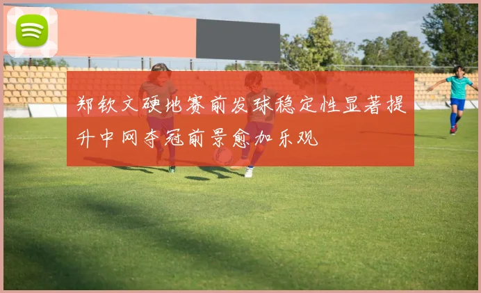 郑钦文硬地赛前发球稳定性显著提升中网夺冠前景愈加乐观