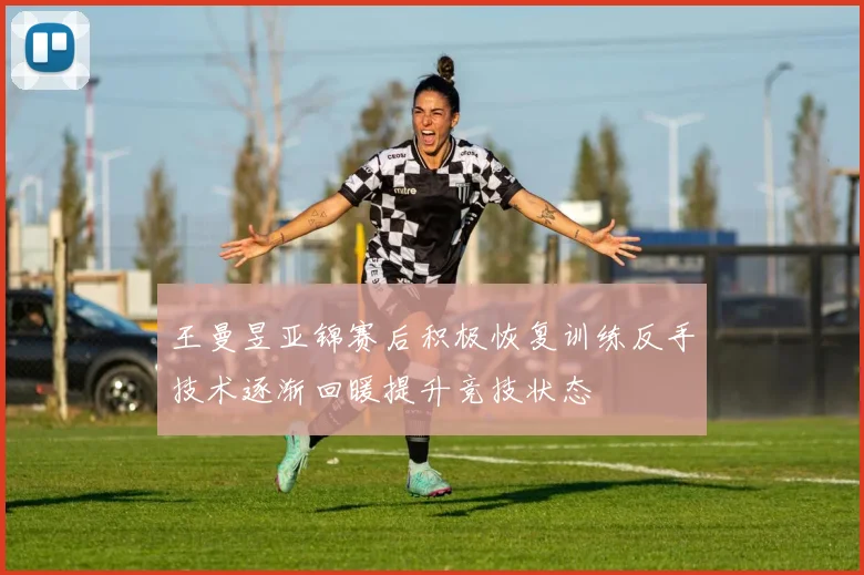 王曼昱亚锦赛后积极恢复训练反手技术逐渐回暖提升竞技状态