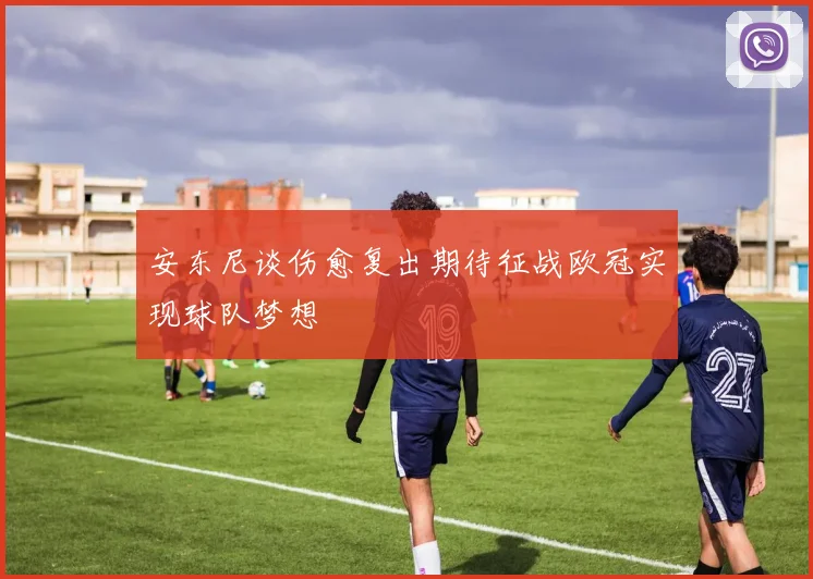 安东尼谈伤愈复出期待征战欧冠实现球队梦想