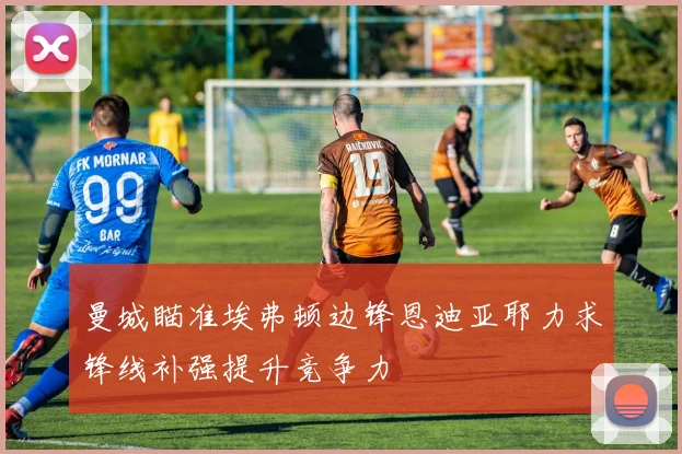 曼城瞄准埃弗顿边锋恩迪亚耶力求锋线补强提升竞争力