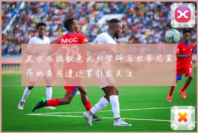 皮尔洛执教意大利梦碎马尔蒂尼莱昂纳多或遭连累引发关注