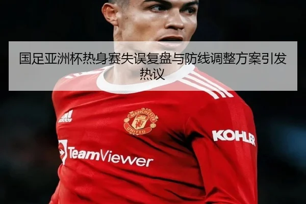 国足亚洲杯热身赛失误复盘与防线调整方案引发热议