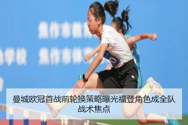 曼城欧冠首战前轮换策略曝光福登角色成全队战术焦点